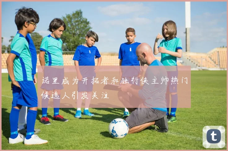 诺里成为开拓者和独行侠主帅热门候选人引发关注