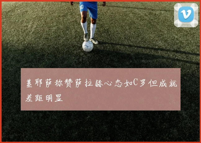 基耶萨称赞萨拉赫心态如C罗但成就差距明显