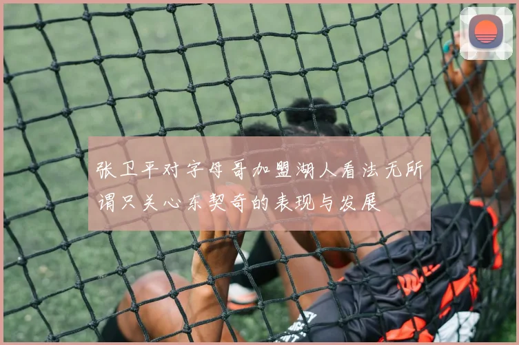 张卫平对字母哥加盟湖人看法无所谓只关心东契奇的表现与发展