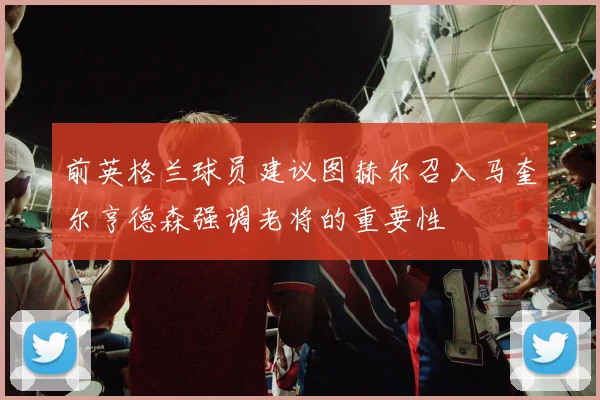 前英格兰球员建议图赫尔召入马奎尔亨德森强调老将的重要性