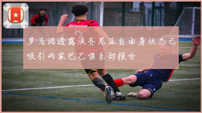 罗马诺透露沃齐尼亚自由身状态已吸引两家巴乙俱乐部报价