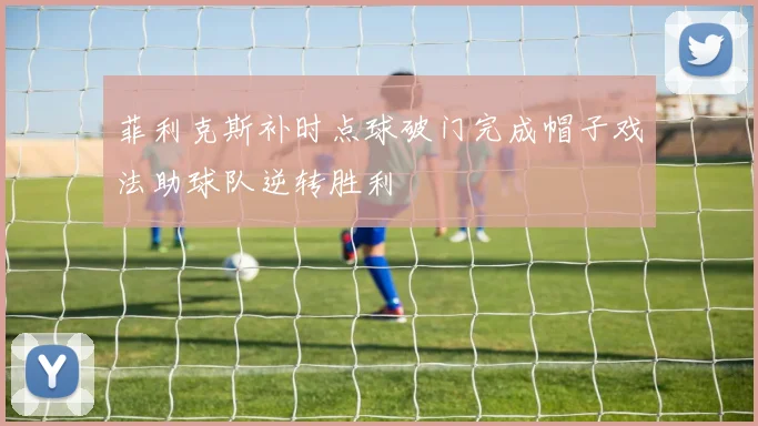 菲利克斯补时点球破门完成帽子戏法助球队逆转胜利