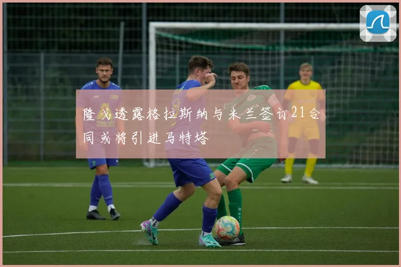 隆戈透露格拉斯纳与米兰签订21合同或将引进马特塔