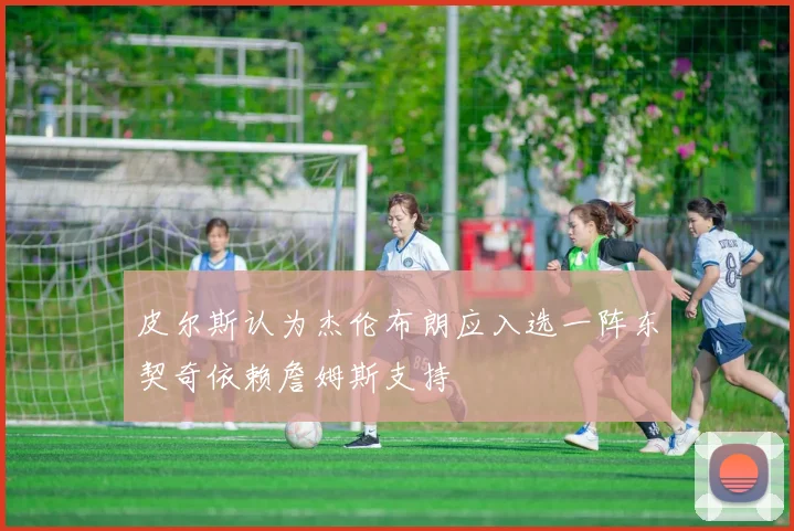 皮尔斯认为杰伦布朗应入选一阵东契奇依赖詹姆斯支持