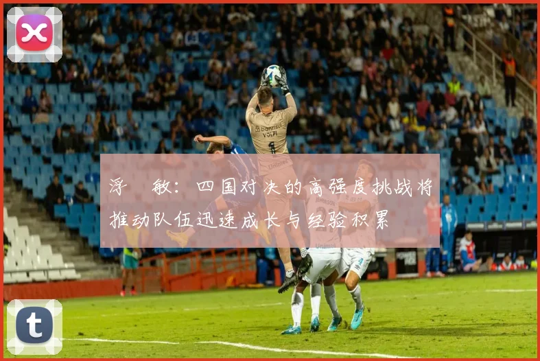 浮嶋敏：四国对决的高强度挑战将推动队伍迅速成长与经验积累