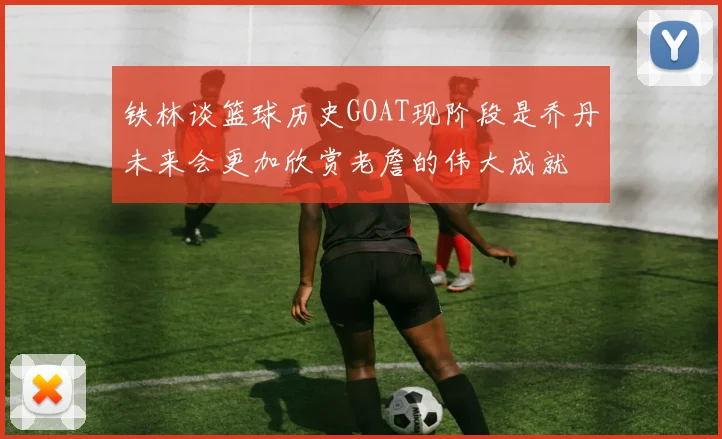 铁林谈篮球历史GOAT现阶段是乔丹未来会更加欣赏老詹的伟大成就