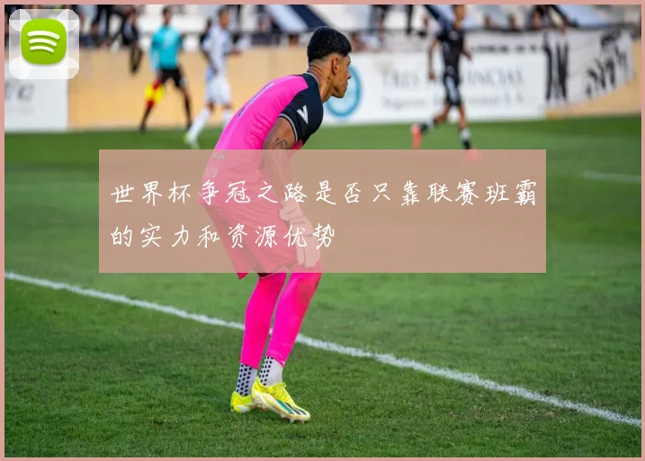世界杯争冠之路是否只靠联赛班霸的实力和资源优势