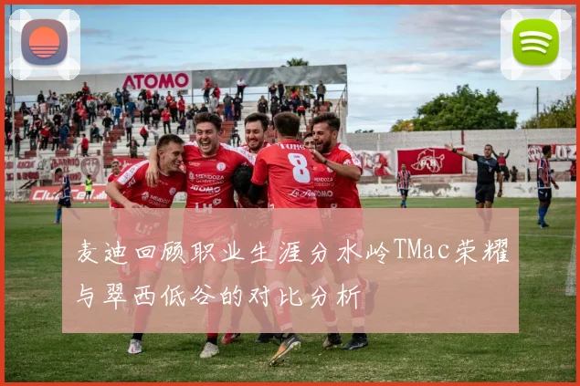 麦迪回顾职业生涯分水岭TMac荣耀与翠西低谷的对比分析