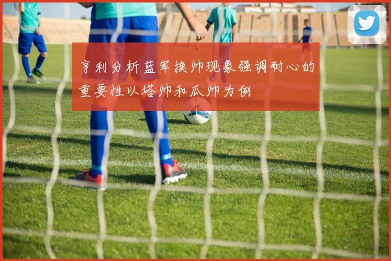 亨利分析蓝军换帅现象强调耐心的重要性以塔帅和瓜帅为例