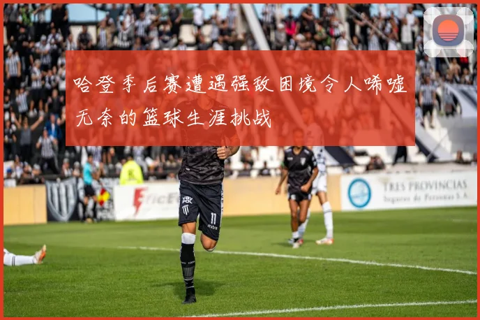 哈登季后赛遭遇强敌困境令人唏嘘无奈的篮球生涯挑战
