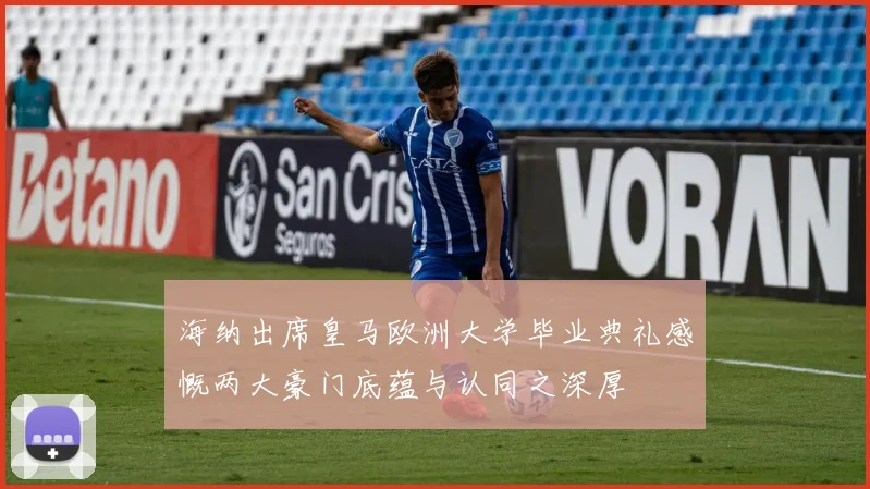 海纳出席皇马欧洲大学毕业典礼感慨两大豪门底蕴与认同之深厚
