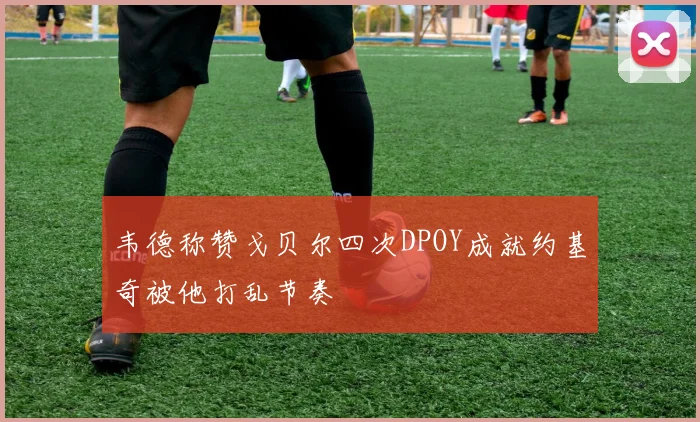 韦德称赞戈贝尔四次DPOY成就约基奇被他打乱节奏