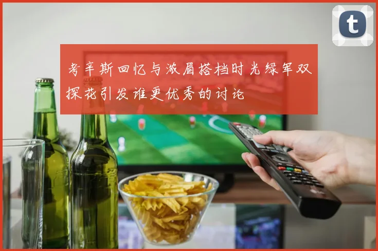 考辛斯回忆与浓眉搭档时光绿军双探花引发谁更优秀的讨论
