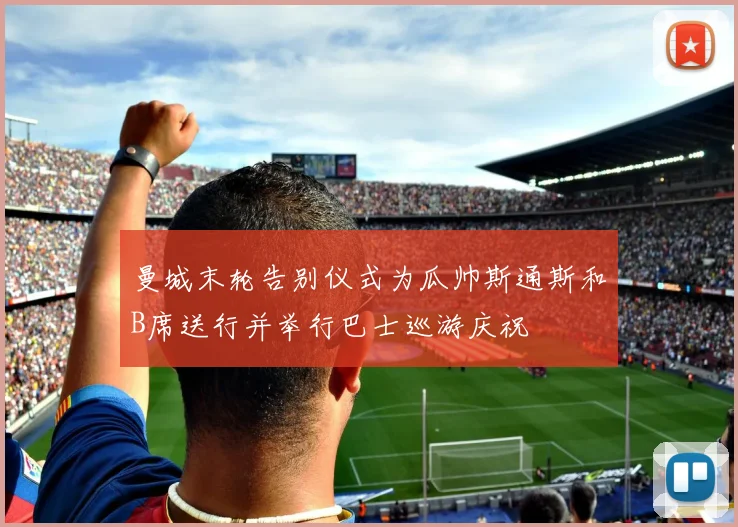 曼城末轮告别仪式为瓜帅斯通斯和B席送行并举行巴士巡游庆祝