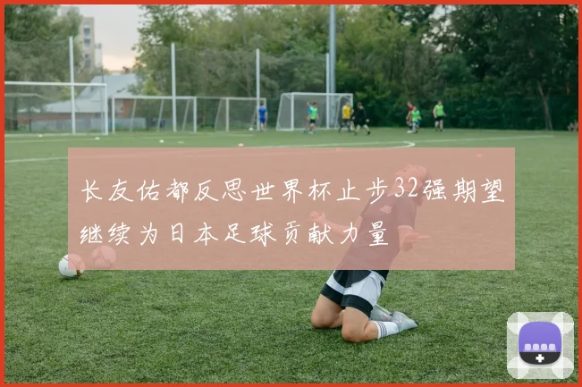长友佑都反思世界杯止步32强期望继续为日本足球贡献力量