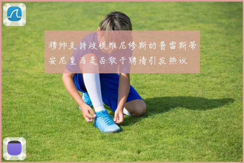 穆帅支持歧视维尼修斯的普雷斯蒂安尼皇马是否敢于聘请引发热议