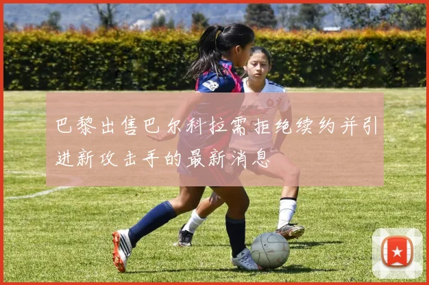 巴黎出售巴尔科拉需拒绝续约并引进新攻击手的最新消息