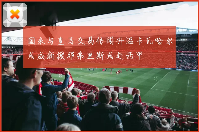 国米与皇马交易传闻升温卡瓦哈尔或成新援邓弗里斯或赴西甲