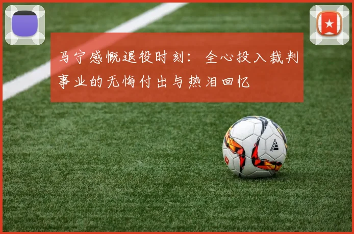 马宁感慨退役时刻：全心投入裁判事业的无悔付出与热泪回忆